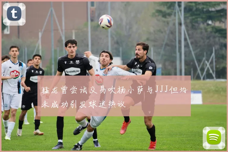 猛龙曾尝试交易吹杨小萨与JJJ但均未成功引发球迷热议