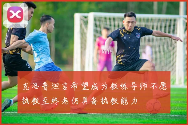 克洛普坦言希望成为教练导师不愿执教至终老仍具备执教能力