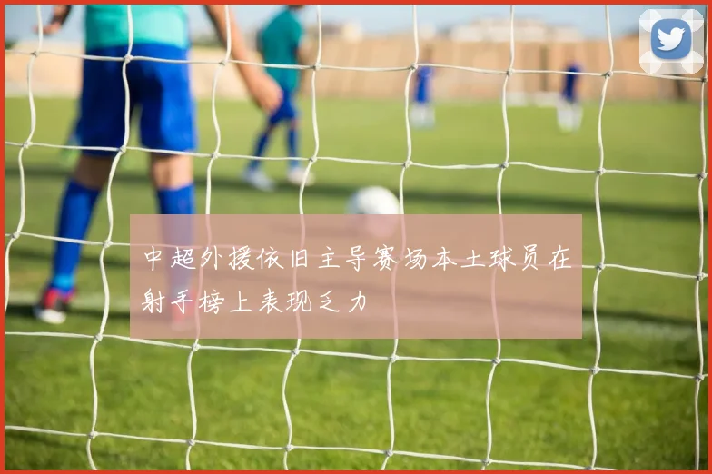 中超外援依旧主导赛场本土球员在射手榜上表现乏力