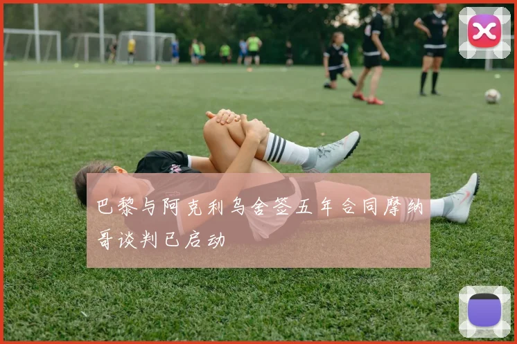 巴黎与阿克利乌舍签五年合同摩纳哥谈判已启动