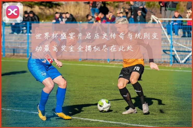 世界杯盛宴开启历史传奇与规则变动最高奖金全揭秘尽在此处
