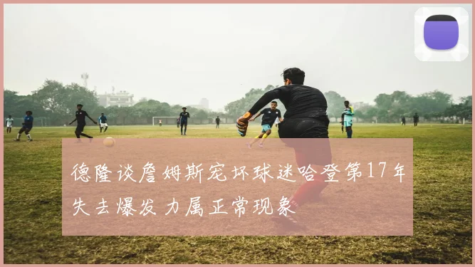 德隆谈詹姆斯宠坏球迷哈登第17年失去爆发力属正常现象