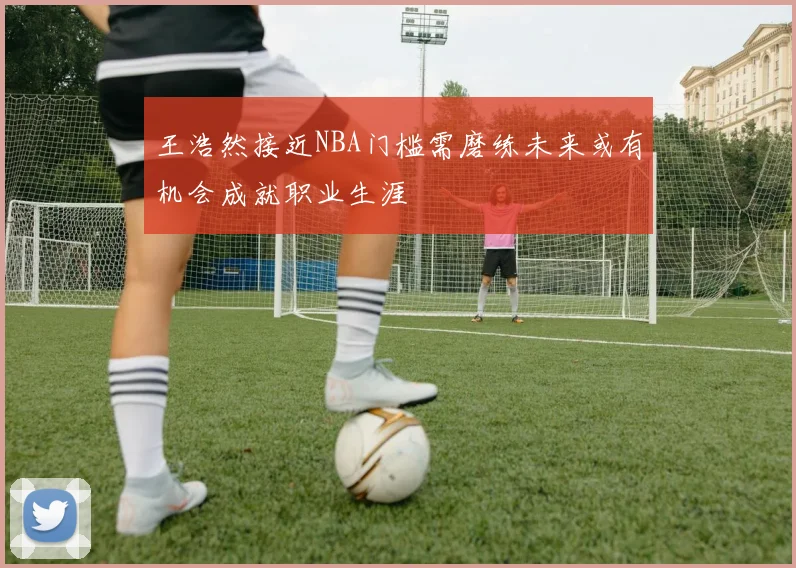 王浩然接近NBA门槛需磨练未来或有机会成就职业生涯