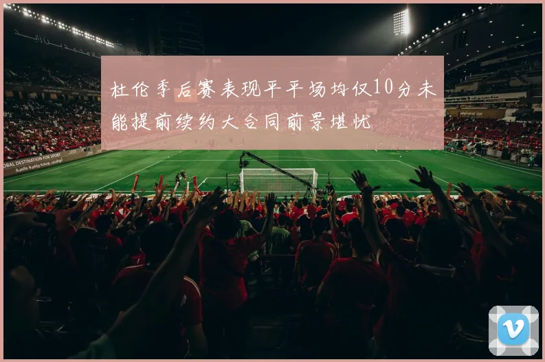 杜伦季后赛表现平平场均仅10分未能提前续约大合同前景堪忧