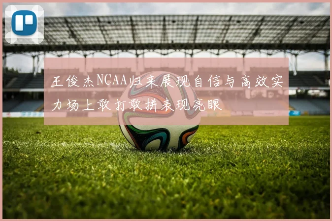 王俊杰NCAA归来展现自信与高效实力场上敢打敢拼表现亮眼