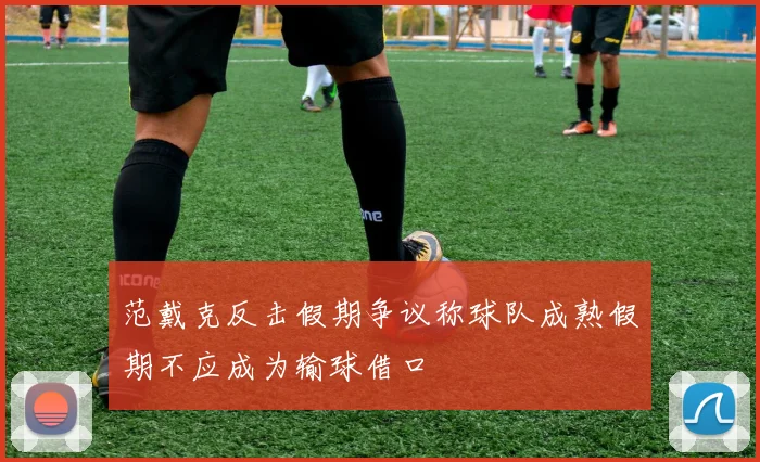 范戴克反击假期争议称球队成熟假期不应成为输球借口