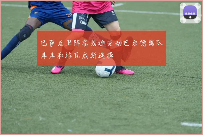 巴萨后卫阵容或迎变动巴尔德离队库库和格瓦成新选择
