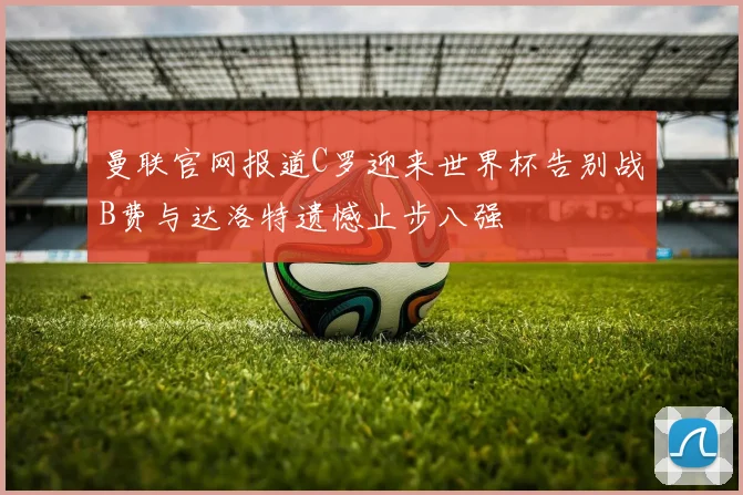 曼联官网报道C罗迎来世界杯告别战B费与达洛特遗憾止步八强