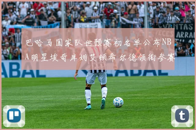 巴哈马国家队世预赛初名单公布NBA明星埃奇库姆艾顿希尔德领衔参赛阵容