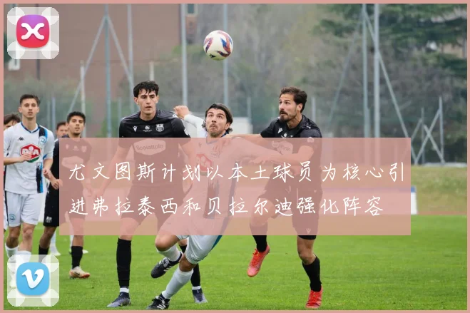 尤文图斯计划以本土球员为核心引进弗拉泰西和贝拉尔迪强化阵容