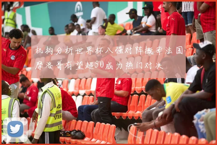 机构分析世界杯八强对阵概率法国摩洛哥有望超50成为热门对决
