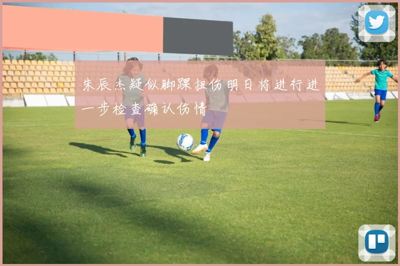 朱辰杰疑似脚踝扭伤明日将进行进一步检查确认伤情