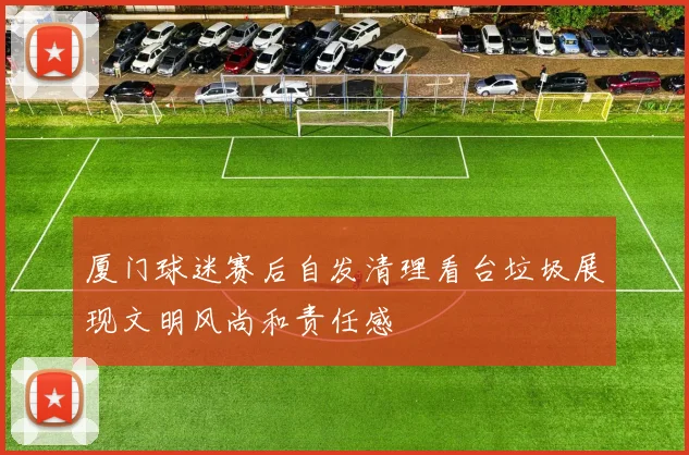 厦门球迷赛后自发清理看台垃圾展现文明风尚和责任感