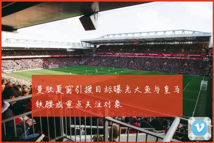 曼联夏窗引援目标曝光大鱼与皇马铁腰成重点关注对象