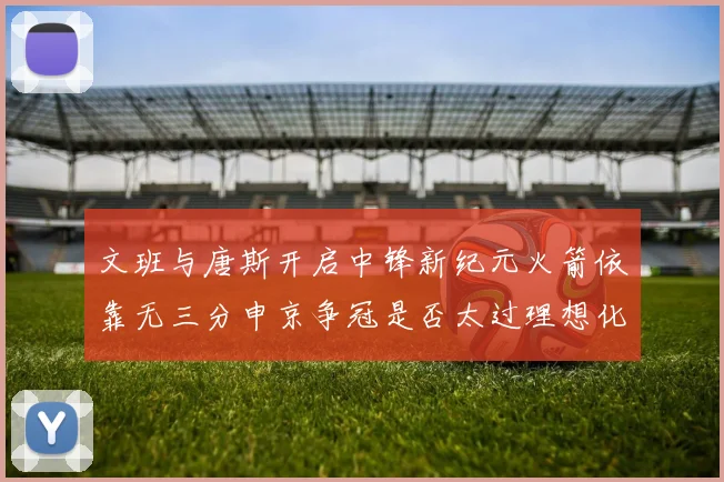 文班与唐斯开启中锋新纪元火箭依靠无三分申京争冠是否太过理想化