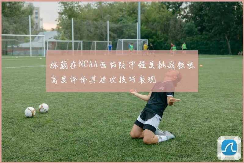 林葳在NCAA面临防守强度挑战教练高度评价其进攻技巧表现