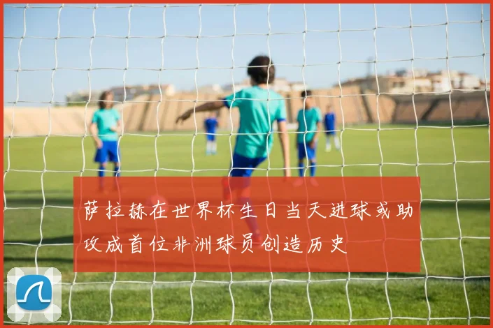 萨拉赫在世界杯生日当天进球或助攻成首位非洲球员创造历史