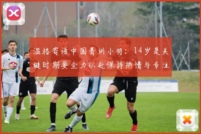 温格寄语中国青训小将：14岁是关键时期要全力以赴保持热情与专注